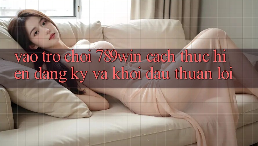 Vào Trò chơi 789win - Cách thực hiện Đăng Ký Và Khởi Đầu Thuận Lợi