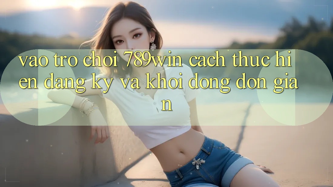 Vào Trò chơi 789win - Cách thực hiện Đăng ký Và Khởi động Đơn giản