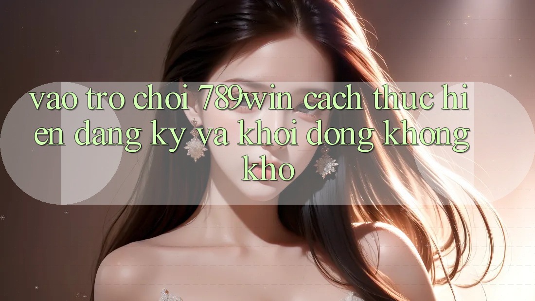 Vào Trò chơi 789win - Cách thực hiện Đăng Ký Và Khởi động Không khó