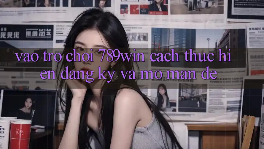 Vào Trò chơi 789win - Cách thực hiện Đăng Ký Và Mở màn Dễ