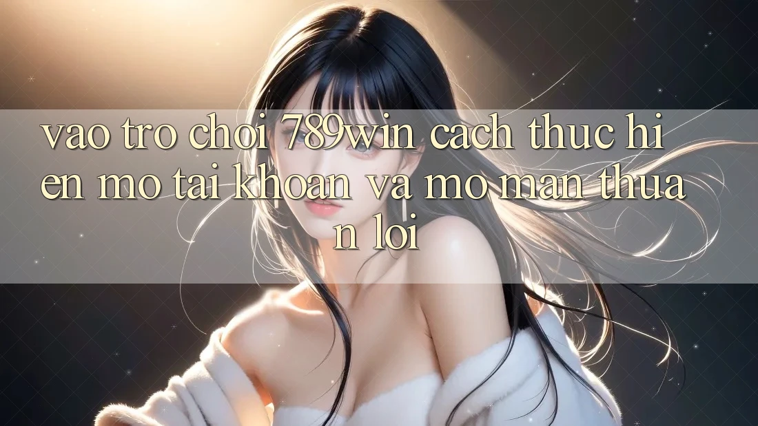 Vào Trò chơi 789win - Cách thực hiện Mở tài khoản Và Mở màn Thuận Lợi