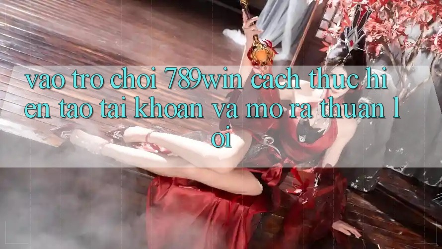 Vào Trò chơi 789win - Cách thực hiện Tạo tài khoản Và Mở ra Thuận Lợi