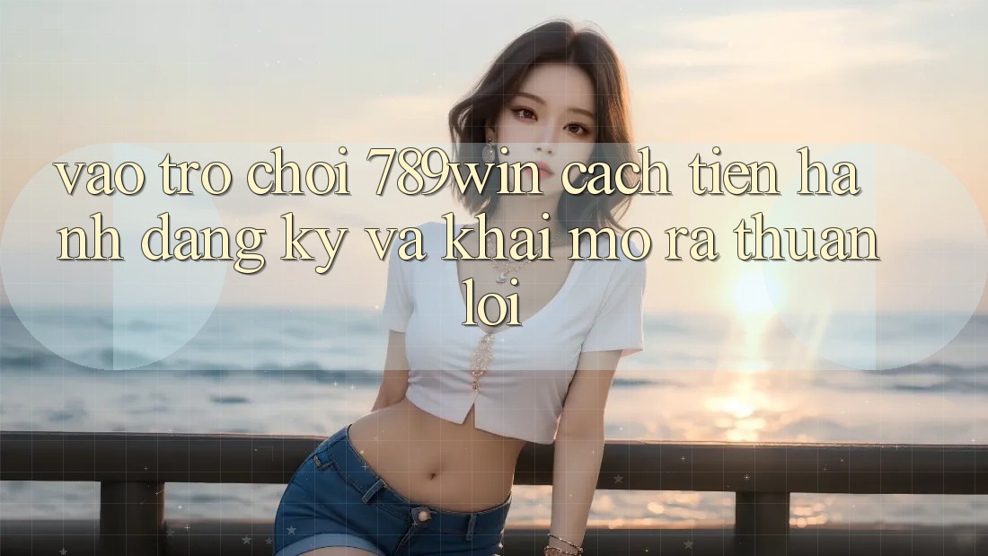 Vào Trò chơi 789win - Cách tiến hành Đăng Ký Và Khai mở ra Thuận Lợi