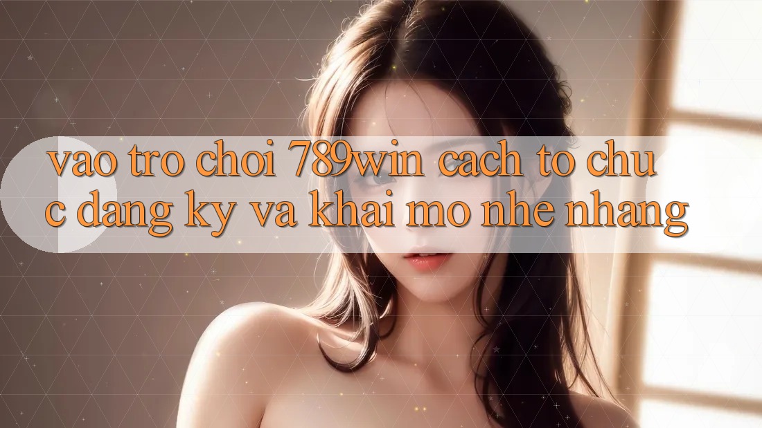Vào Trò chơi 789win - Cách tổ chức Đăng Ký Và Khai mở Nhẹ nhàng
