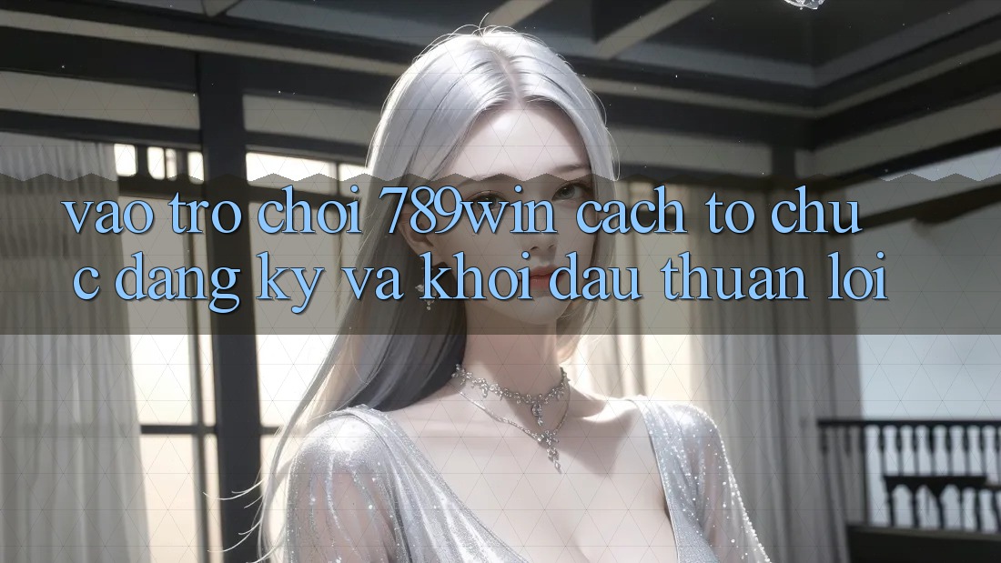 Vào Trò chơi 789win - Cách tổ chức Đăng Ký Và Khởi Đầu Thuận Lợi