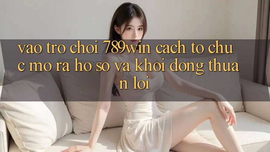 Vào Trò chơi 789win - Cách tổ chức Mở ra hồ sơ Và Khởi động Thuận Lợi