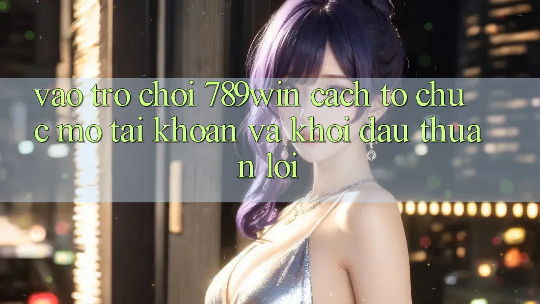 Vào Trò chơi 789win - Cách tổ chức Mở tài khoản Và Khởi Đầu Thuận Lợi