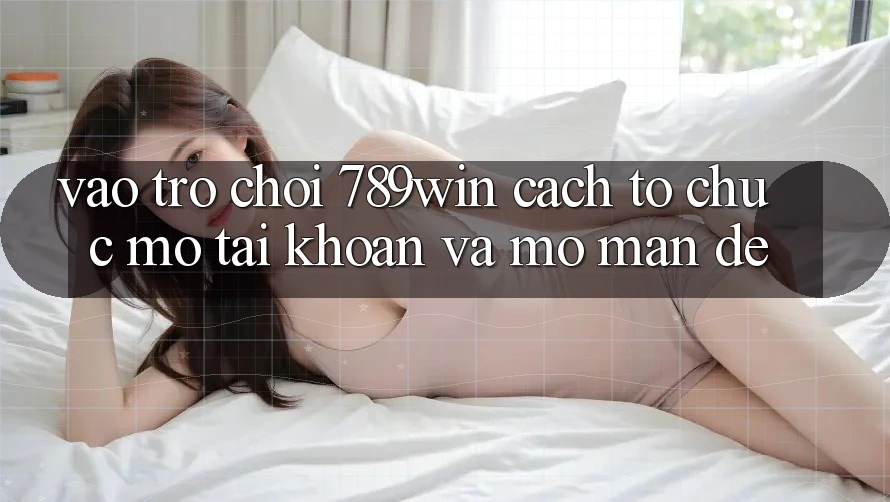 Vào Trò chơi 789win - Cách tổ chức Mở tài khoản Và Mở màn Dễ