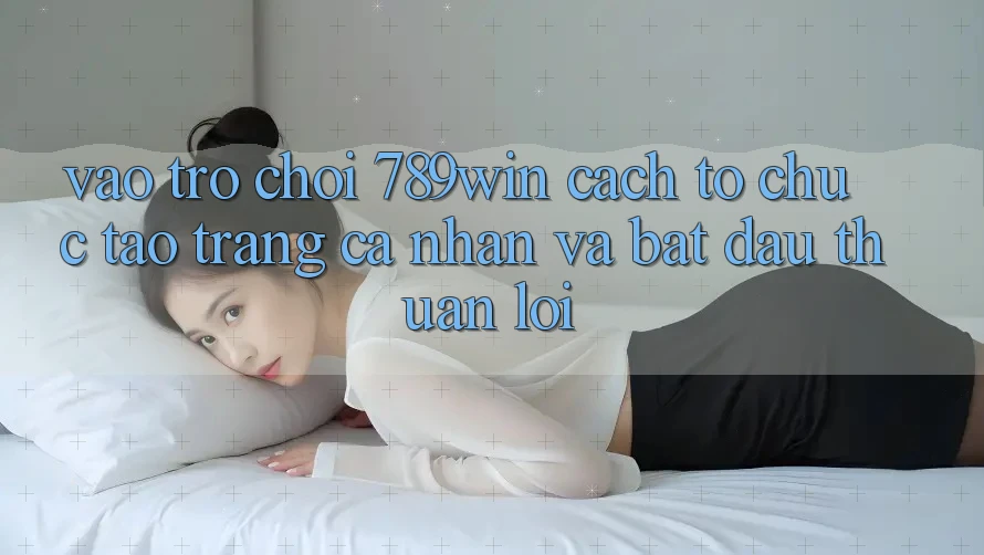 Vào Trò chơi 789win - Cách tổ chức Tạo trang cá nhân Và Bắt đầu Thuận Lợi