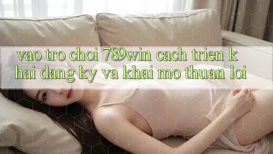 Vào Trò chơi 789win - Cách triển khai Đăng Ký Và Khai mở Thuận Lợi