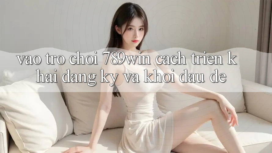 Vào Trò chơi 789win - Cách triển khai Đăng Ký Và Khởi Đầu Dễ