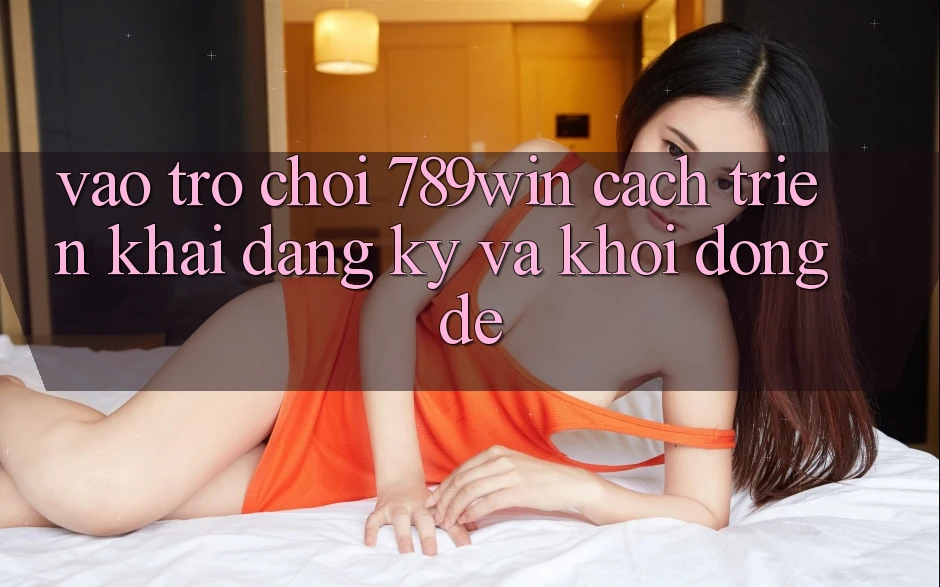 Vào Trò chơi 789win - Cách triển khai Đăng Ký Và Khởi động Dễ