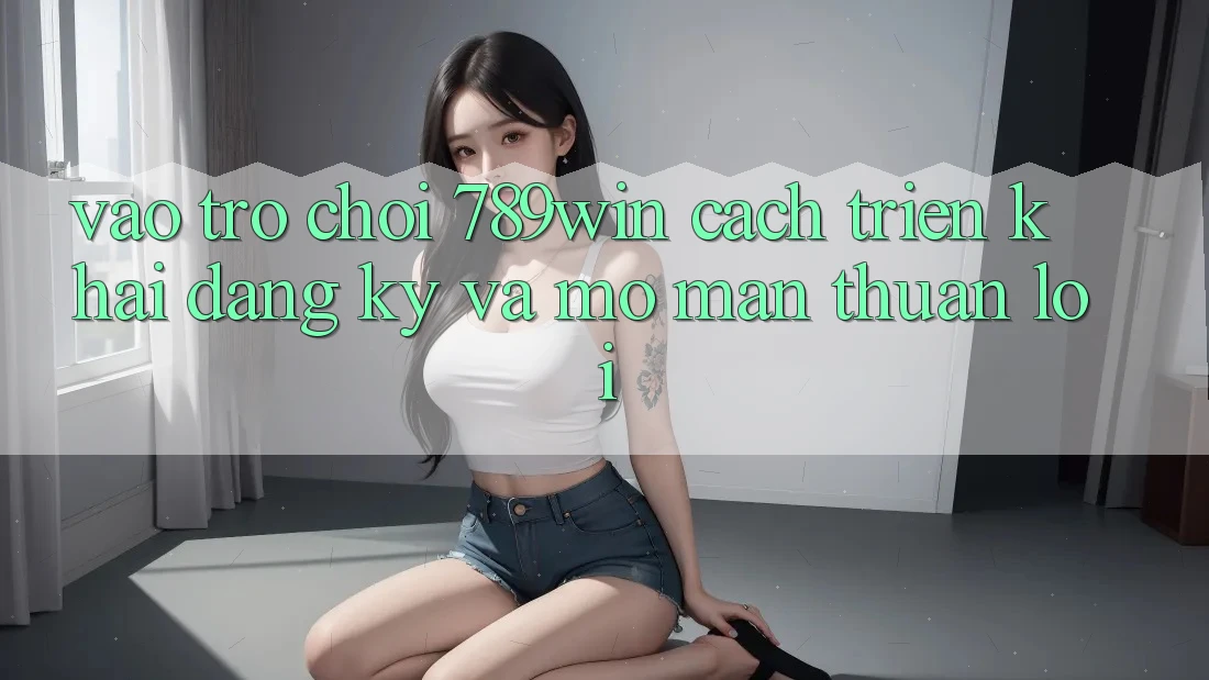 Vào Trò chơi 789win - Cách triển khai Đăng Ký Và Mở màn Thuận Lợi