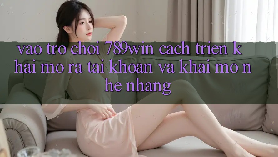 Vào Trò chơi 789win - Cách triển khai Mở ra tài khoản Và Khai mở Nhẹ nhàng