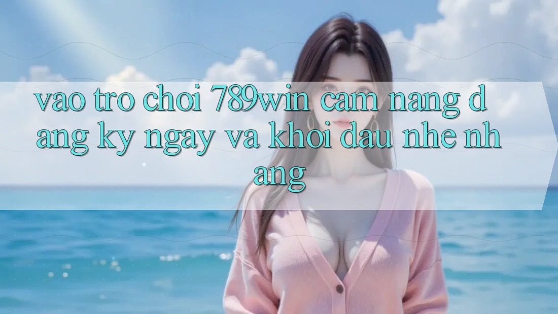 Vào Trò chơi 789win - Cẩm nang Đăng ký ngay Và Khởi Đầu Nhẹ nhàng