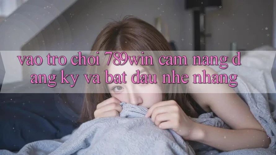 Vào Trò chơi 789win - Cẩm nang Đăng Ký Và Bắt đầu Nhẹ nhàng