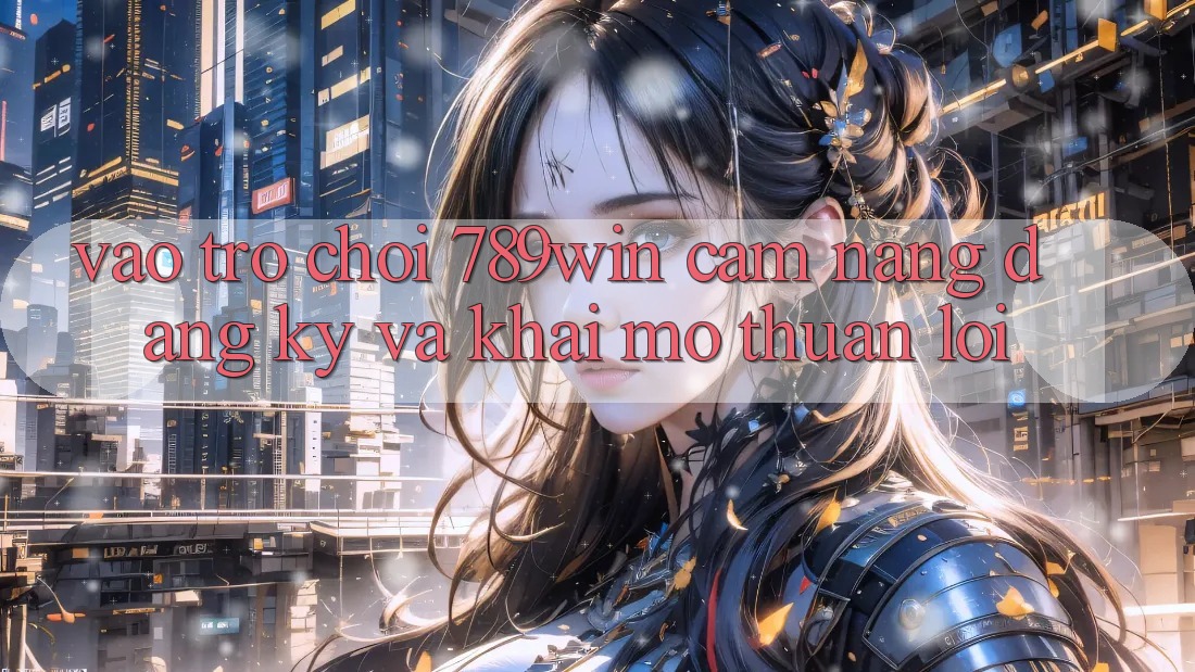 Vào Trò chơi 789win - Cẩm nang Đăng Ký Và Khai mở Thuận Lợi