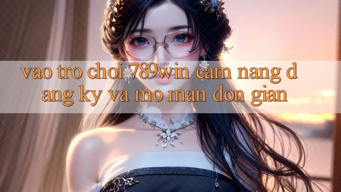 Vào Trò chơi 789win - Cẩm nang Đăng Ký Và Mở màn Đơn giản
