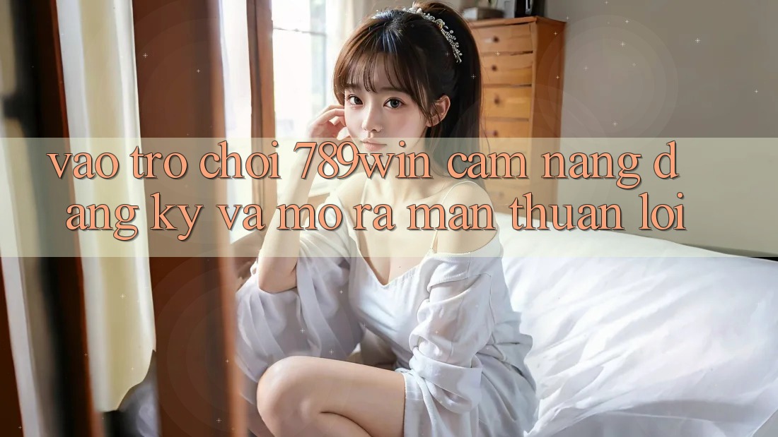 Vào Trò chơi 789win - Cẩm nang Đăng Ký Và Mở ra màn Thuận Lợi