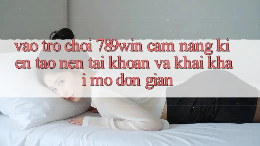 Vào Trò chơi 789win - Cẩm nang Kiến tạo nên tài khoản Và Khai khai mở Đơn giản