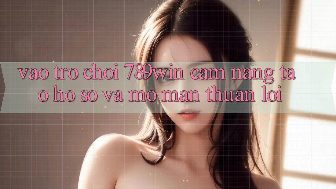 Vào Trò chơi 789win - Cẩm nang Tạo hồ sơ Và Mở màn Thuận Lợi