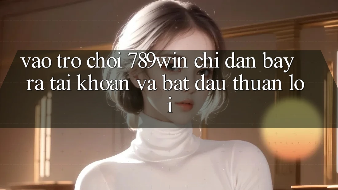 Vào Trò chơi 789win - Chỉ dẫn Bày ra tài khoản Và Bắt đầu Thuận Lợi