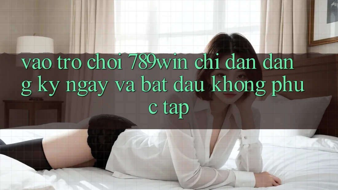 Vào Trò chơi 789win - Chỉ dẫn Đăng ký ngay Và Bắt đầu Không phức tạp