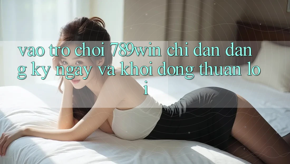 Vào Trò chơi 789win - Chỉ dẫn Đăng ký ngay Và Khởi động Thuận lợi
