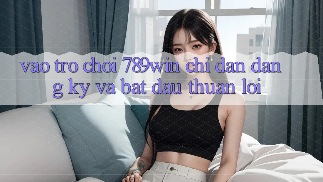 Vào Trò chơi 789win - Chỉ dẫn Đăng Ký Và Bắt đầu Thuận Lợi