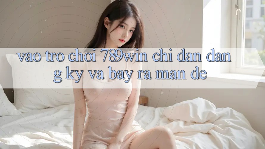 Vào Trò chơi 789win - Chỉ dẫn Đăng Ký Và Bày ra màn Dễ