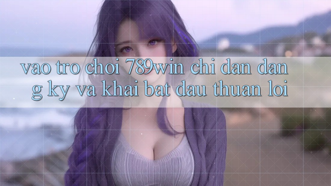 Vào Trò chơi 789win - Chỉ dẫn Đăng Ký Và Khai bắt đầu Thuận Lợi