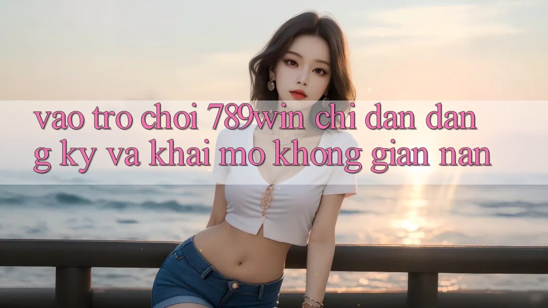 Vào Trò chơi 789win - Chỉ dẫn Đăng Ký Và Khai mở Không gian nan