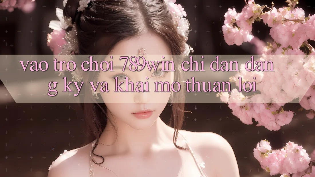 Vào Trò chơi 789win - Chỉ dẫn Đăng Ký Và Khai mở Thuận Lợi