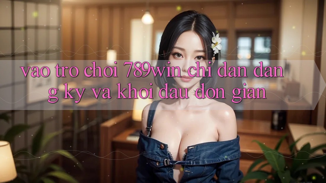 Vào Trò chơi 789win - Chỉ dẫn Đăng Ký Và Khởi Đầu Đơn giản