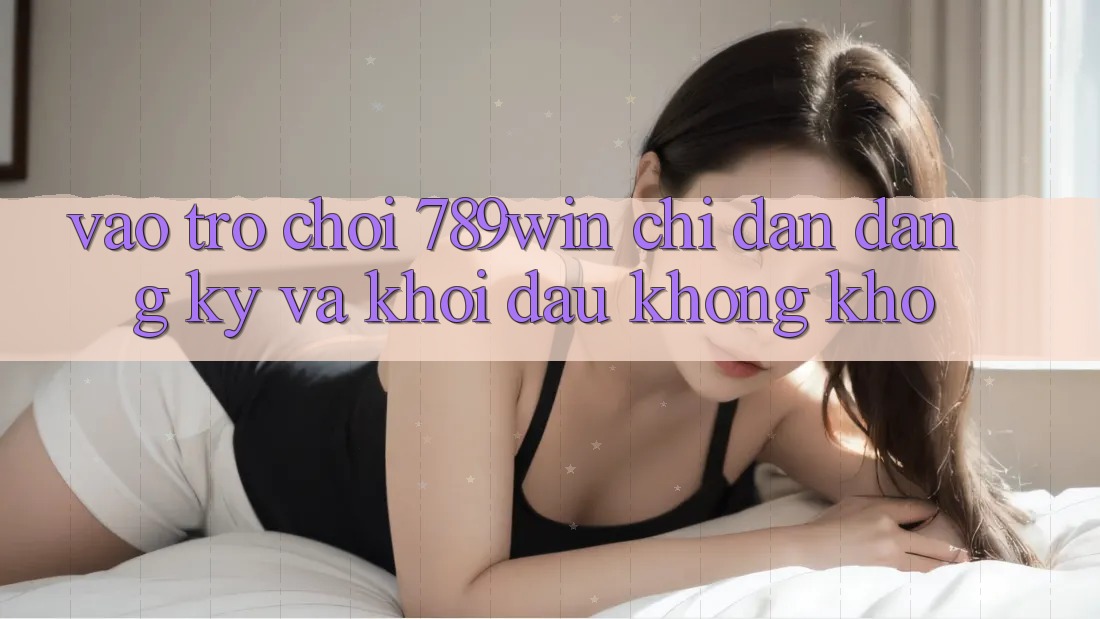 Vào Trò chơi 789win - Chỉ dẫn Đăng Ký Và Khởi đầu Không khó