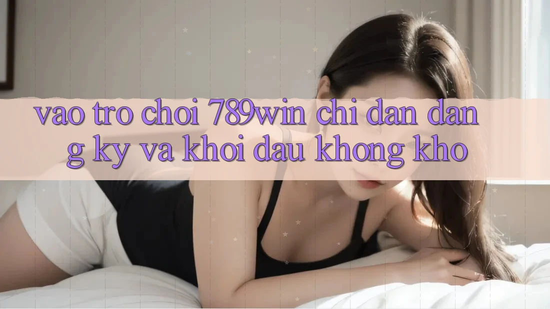 Vào Trò chơi 789win - Chỉ dẫn Đăng Ký Và Khởi Đầu Không khó