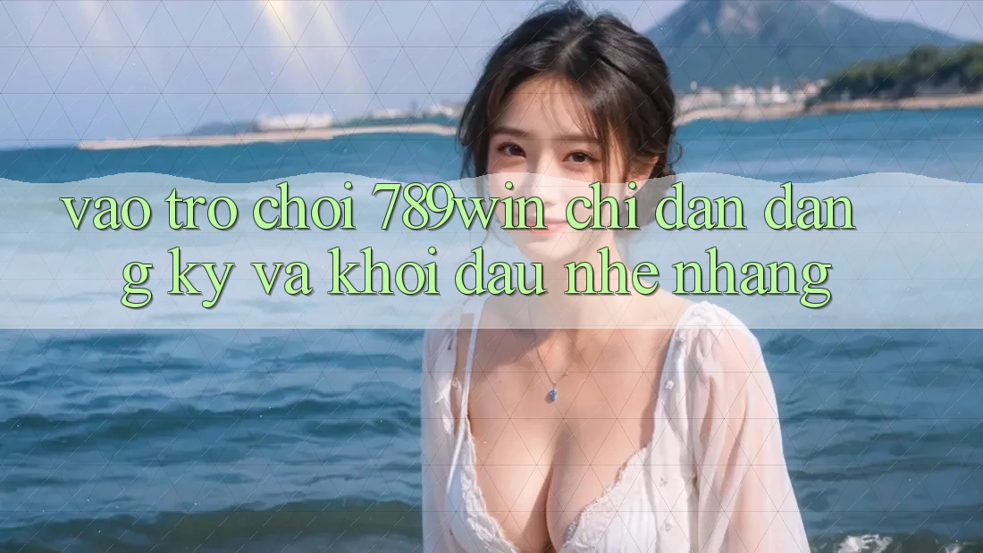 Vào Trò chơi 789win - Chỉ dẫn Đăng Ký Và Khởi Đầu Nhẹ nhàng