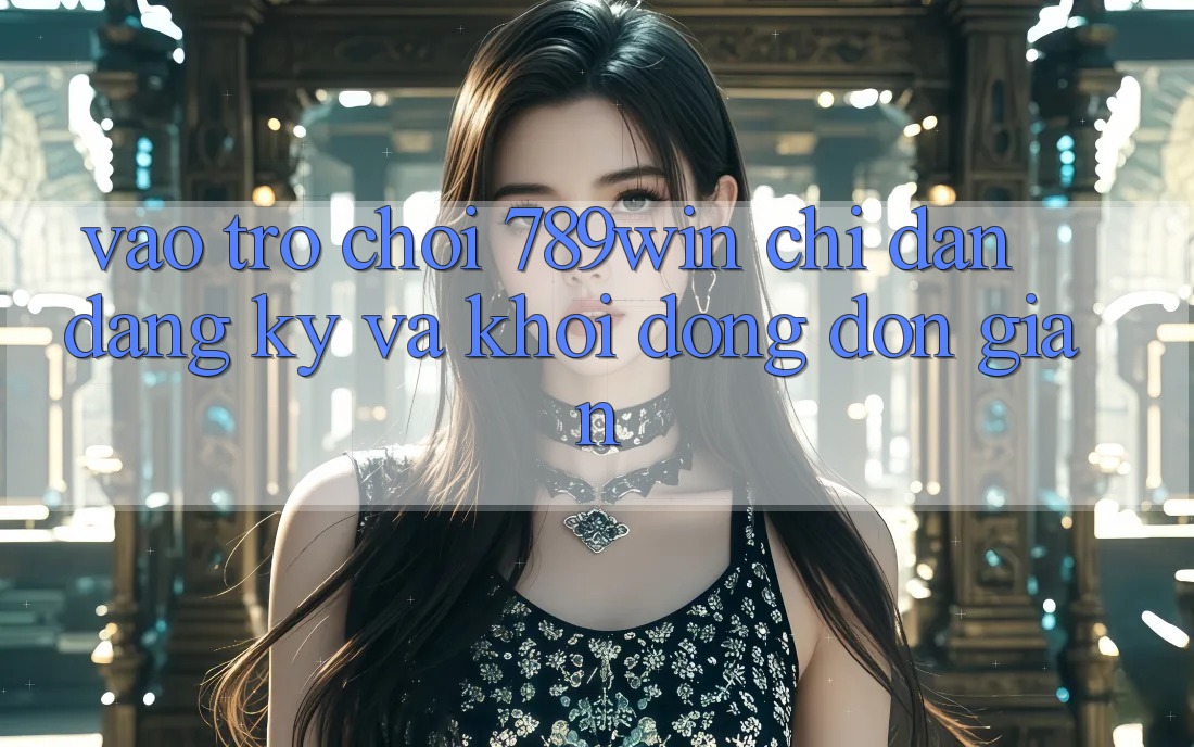 Vào Trò chơi 789win - Chỉ dẫn Đăng Ký Và Khởi động Đơn giản