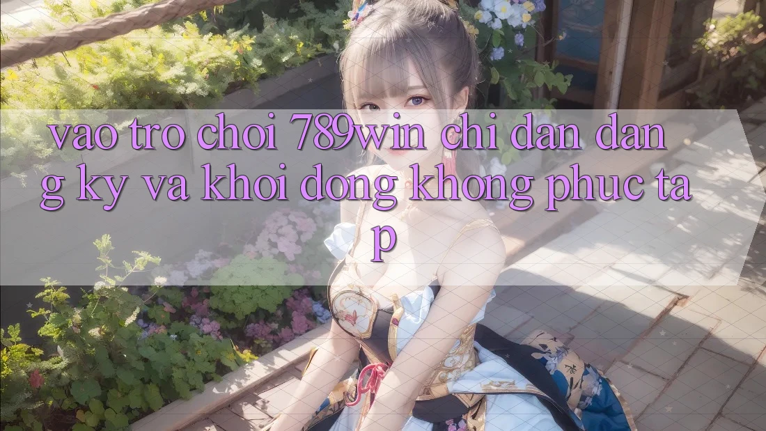 Vào Trò chơi 789win - Chỉ dẫn Đăng Ký Và Khởi động Không phức tạp