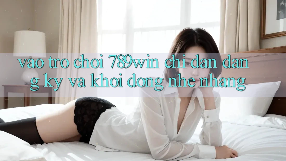 Vào Trò chơi 789win - Chỉ dẫn Đăng Ký Và Khởi động Nhẹ nhàng