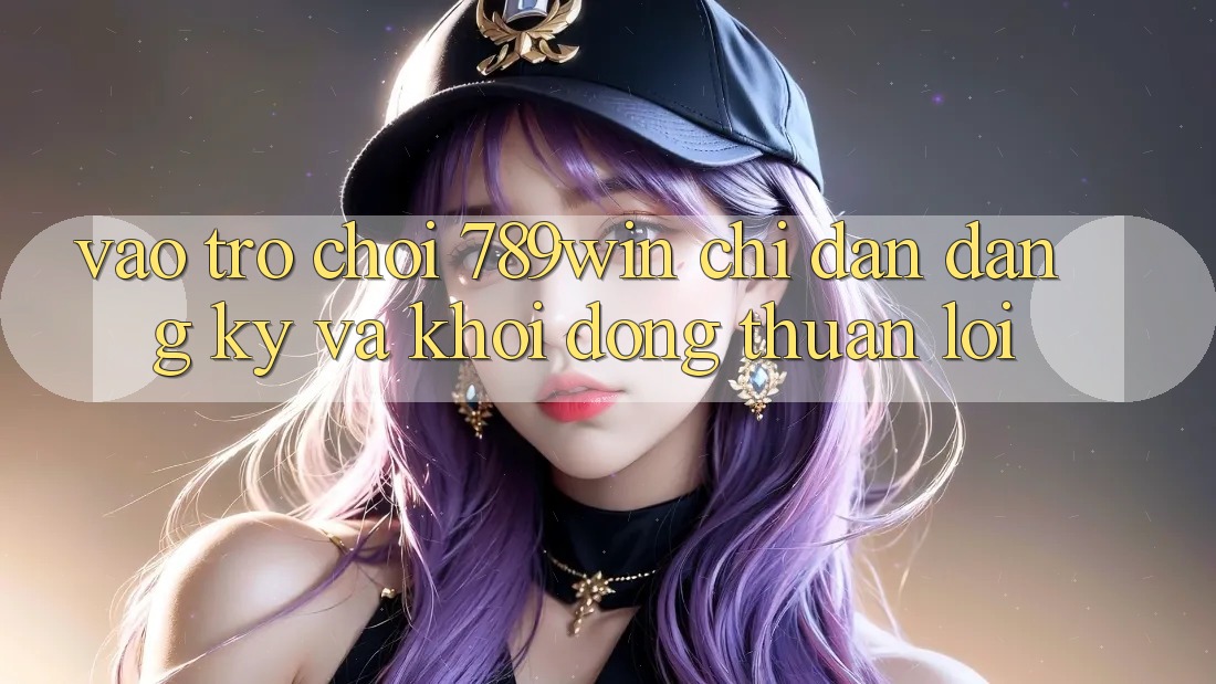 Vào Trò chơi 789win - Chỉ dẫn Đăng Ký Và Khởi động Thuận Lợi