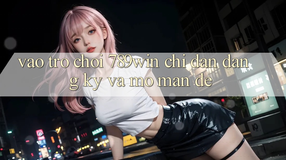 Vào Trò chơi 789win - Chỉ dẫn Đăng Ký Và Mở màn Dễ