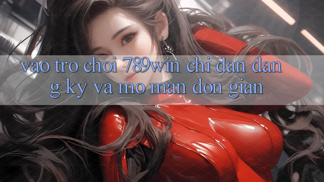 Vào Trò chơi 789win - Chỉ dẫn Đăng Ký Và Mở màn Đơn giản