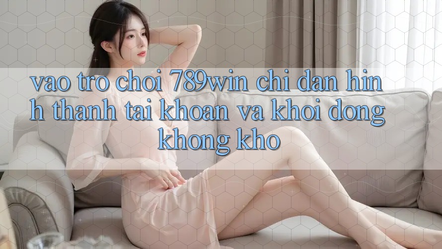 Vào Trò chơi 789win - Chỉ dẫn Hình thành tài khoản Và Khởi động Không khó
