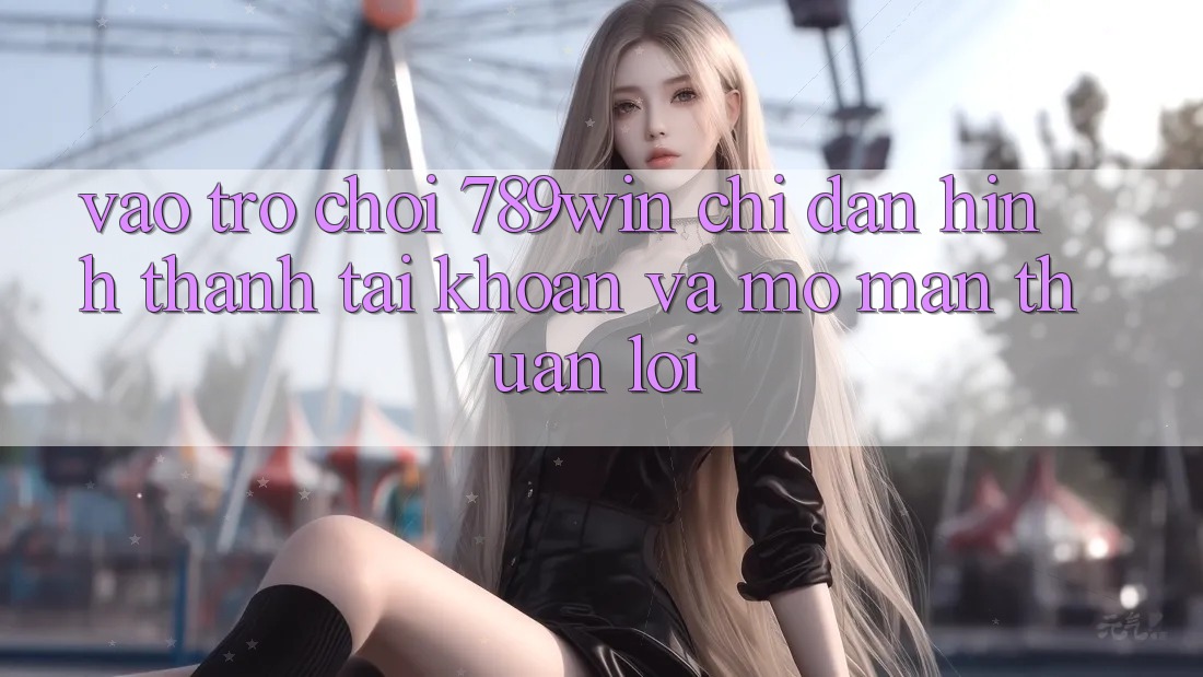 Vào Trò chơi 789win - Chỉ dẫn Hình thành tài khoản Và Mở màn Thuận Lợi