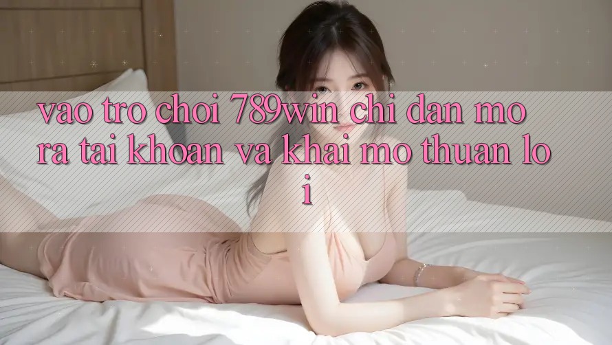 Vào Trò chơi 789win - Chỉ dẫn Mở ra tài khoản Và Khai mở Thuận Lợi