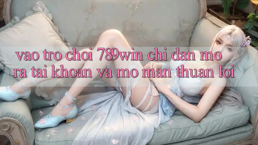 Vào Trò chơi 789win - Chỉ dẫn Mở ra tài khoản Và Mở màn Thuận Lợi