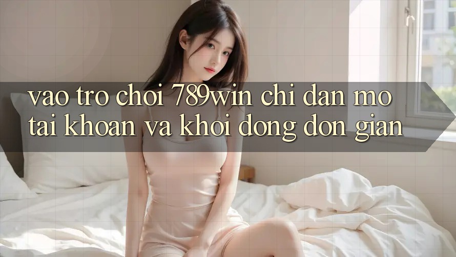 Vào Trò chơi 789win - Chỉ dẫn Mở tài khoản Và Khởi động Đơn giản