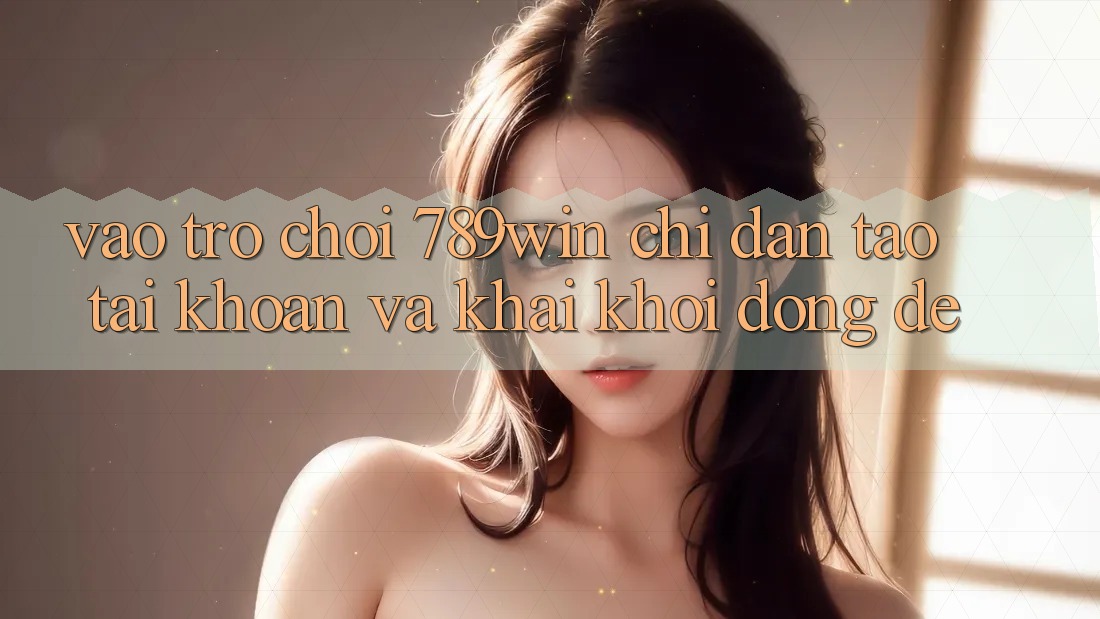 Vào Trò chơi 789win - Chỉ dẫn Tạo tài khoản Và Khai khởi động Dễ