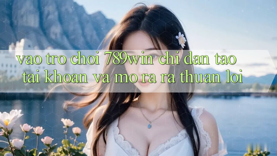 Vào Trò chơi 789win - Chỉ dẫn Tạo tài khoản Và Mở ra ra Thuận Lợi
